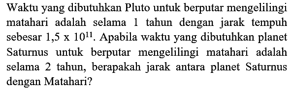 Waktu yang dibutuhkan Pluto untuk berputar mengelilingi matahari adalah selama 1 tahun dengan jarak tempuh sebesar  1,5 x 10^(11) . Apabila waktu yang dibutuhkan planet Saturnus untuk berputar mengelilingi matahari adalah selama 2 tahun, berapakah jarak antara planet Saturnus dengan Matahari?