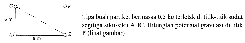 C 6 m A 8 m B P
Tiga buah partikel bermassa 0,5 kg terletak di titik-titik sudut segitiga siku-siku ABC. Hitunglah potensial gravitasi di titik P (lihat gambar)