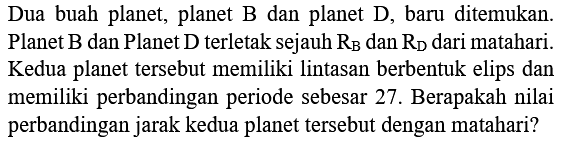 Dua buah planet, planet B dan planet D, baru ditemukan. Planet  B  dan Planet  D  terletak sejauh  R_(B)  dan  R_(D)  dari matahari. Kedua planet tersebut memiliki lintasan berbentuk elips dan memiliki perbandingan periode sebesar 27 . Berapakah nilai perbandingan jarak kedua planet tersebut dengan matahari?