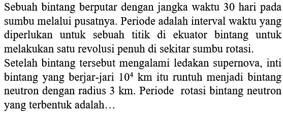 Sebuah bintang berputar dengan jangka waktu 30 hari pada sumbu melalui pusatnya. Periode adalah interval waktu yang diperlukan untuk sebuah titik di ekuator bintang untuk melakukan satu revolusi penuh di sekitar sumbu rotasi.
Setelah bintang tersebut mengalami ledakan supernova, inti bintang yang berjar-jari  10^{4} km  itu runtuh menjadi bintang neutron dengan radius  3 km . Periode rotasi bintang neutron yang terbentuk adalah...