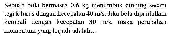 Sebuah bola bermassa  0,6 kg  menumbuk dinding secara tegak lurus dengan kecepatan  40 m / s . Jika bola dipantulkan kembali dengan kecepatan  30 m / s , maka perubahan momentum yang terjadi adalah...