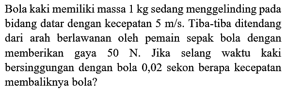 Bola kaki memiliki massa  1 kg  sedang menggelinding pada bidang datar dengan kecepatan  5 m / s . Tiba-tiba ditendang dari arah berlawanan oleh pemain sepak bola dengan memberikan gaya  50 ~N . Jika selang waktu kaki bersinggungan dengan bola 0,02 sekon berapa kecepatan membaliknya bola?