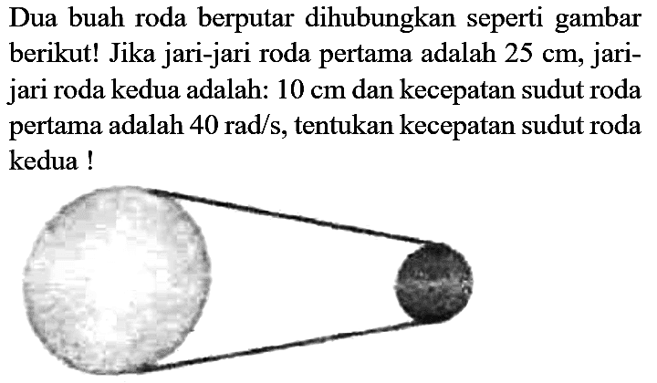 Dua buah roda berputar dihubungkan seperti gambar berikut! Jika jari-jari roda pertama adalah 25 cm, jari - jari roda kedua adalah: 10 cm dan kecepatan sudut roda pertama adalah 40 rad/s, tentukan kecepatan sudut roda kedua!