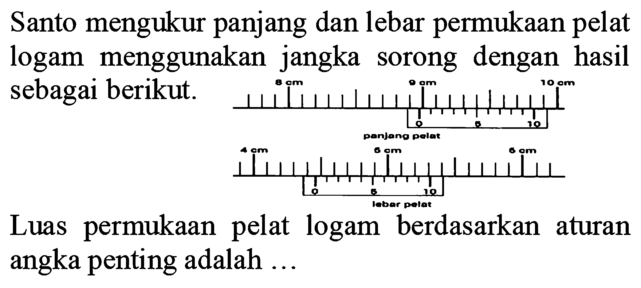 Santo mengukur panjang dan lebar permukaan pelat logam  menggunakan jangka sorong dengan hasil sebagai berikut 
8 cm 9 cm 10 cm 0 5 10 panjang pelat 4 cm 5 cm 6 cm 0 5 10 lebar pelat Luas  permukaan pelat logam berdasarkan aturan angka penting adalah ... 