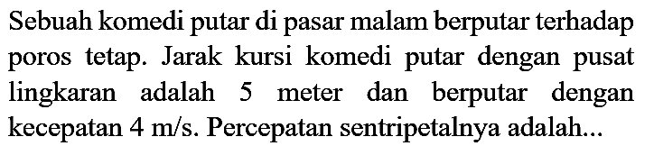 Sebuah komedi putar di pasar malam berputar terhadap poros tetap. Jarak kursi komedi putar dengan pusat lingkaran adalah 5 meter dan berputar dengan kecepatan 4 m/s. Percepatan sentripetalnya adalah...