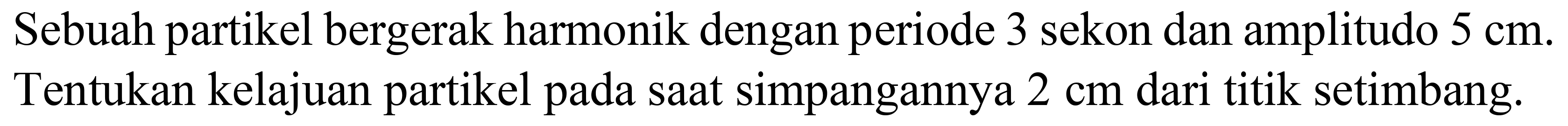 Sebuah partikel bergerak harmonik dengan periode 3 sekon dan amplitudo  5 cm . Tentukan kelajuan partikel pada saat simpangannya  2 cm  dari titik setimbang.