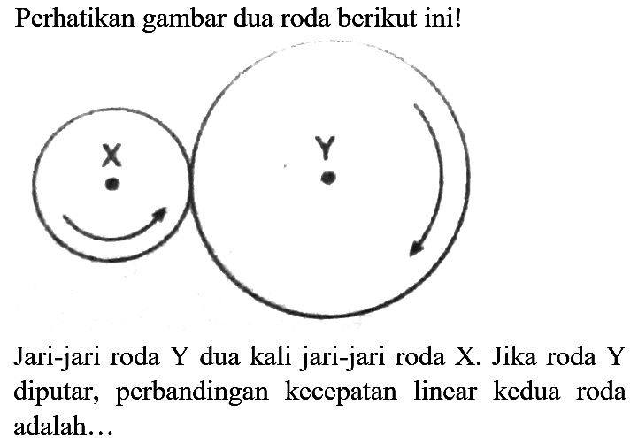 Perhatikan gambar dua roda berikut ini! X Y 
Jari-jari roda Y dua kali jari-jari roda X. Jika roda Y diputar, perbandingan kecepatan linear kedua roda adalah...