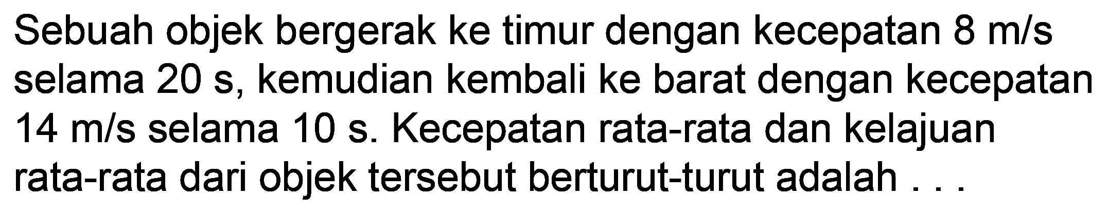 Sebuah objek bergerak ke timur dengan kecepatan  8 m / s  selama  20 ~s , kemudian kembali ke barat dengan kecepatan  14 m / s  selama  10 ~s . Kecepatan rata-rata dan kelajuan rata-rata dari objek tersebut berturut-turut adalah ...