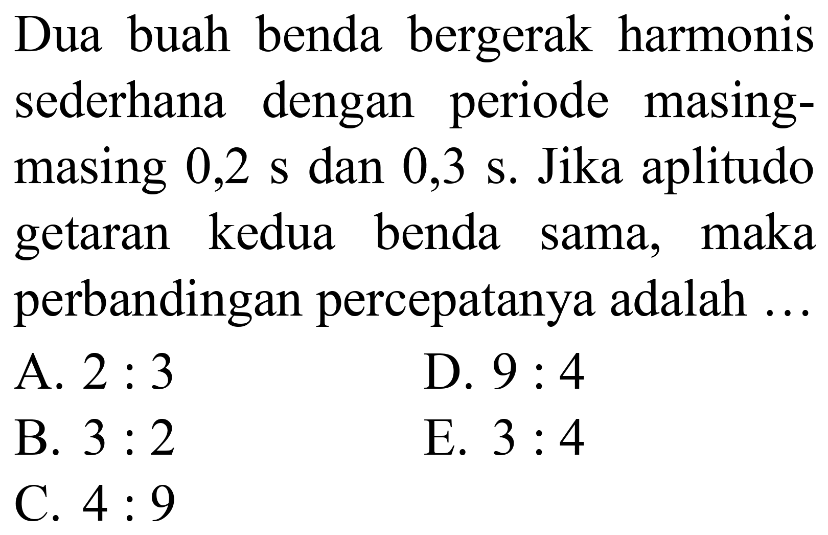 Dua buah benda bergerak harmonis sederhana dengan periode masingmasing 0,2 s dan 0,3 s. Jika aplitudo getaran kedua benda sama, maka perbandingan percepatanya adalah ...
A.  2: 3 
D.  9: 4 
B.  3: 2 
E.  3: 4 
C.  4: 9 