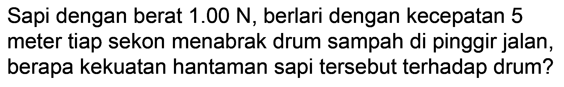 Sapi dengan berat  1.00 ~N , berlari dengan kecepatan 5 meter tiap sekon menabrak drum sampah di pinggir jalan, berapa kekuatan hantaman sapi tersebut terhadap drum?