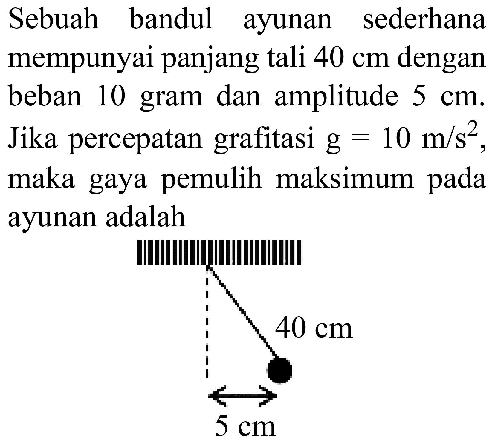 Sebuah bandul ayunan sederhana mempunyai panjang tali  40 cm  dengan beban 10 gram dan amplitude  5 cm . Jika percepatan grafitasi  g=10 m / s^(2) , maka gaya pemulih maksimum pada ayunan adalah
||l|||||||||||||||||||||||||