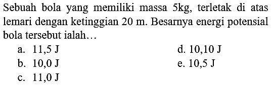 Sebuah bola yang memiliki massa  5 kg , terletak di atas lemari dengan ketinggian  20 m . Besarnya energi potensial bola tersebut ialah...
a.  11,5 ~J 
d.  10,10 ~J 
b.  10,0 ~J 
e.  10,5 ~J 
c.  11,0 ~J 