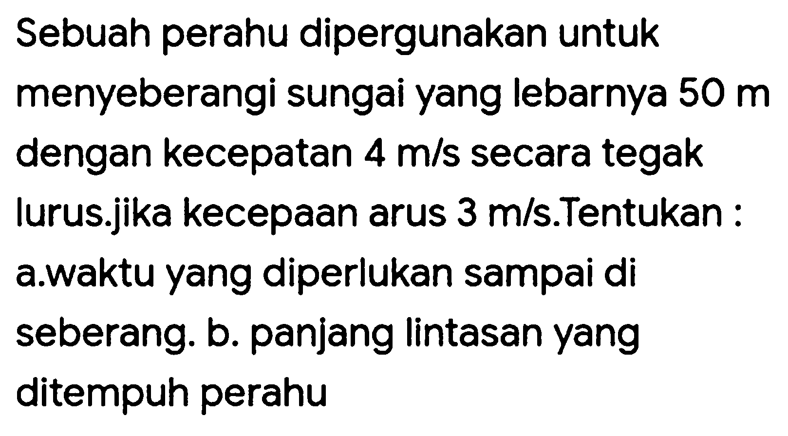 Sebuah perahu dipergunakan untuk menyeberangi sungai yang lebarnya  50 m  dengan kecepatan  4 m / s  secara tegak lurus.jika kecepaan arus  3 m / s .Tentukan : a.waktu yang diperlukan sampai di seberang. b. panjang lintasan yang ditempuh perahu