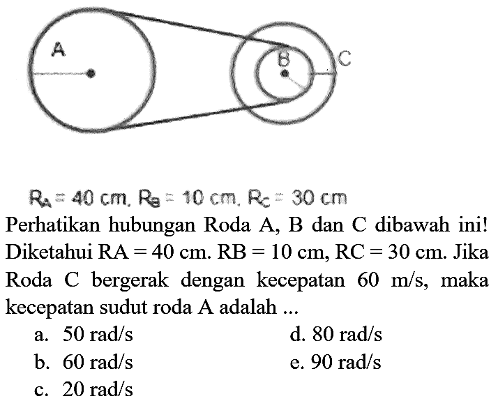 A B C RA = 40 cm, RB=10 cm, RC=30 cm Perhatikan hubungan Roda A, B dan C dibawah ini! Diketahui RA=40 cm. RB=10 cm, RC=30 cm. Jika Roda C bergerak dengan kecepatan 60 m/s, maka kecepatan sudut roda A adalah ...