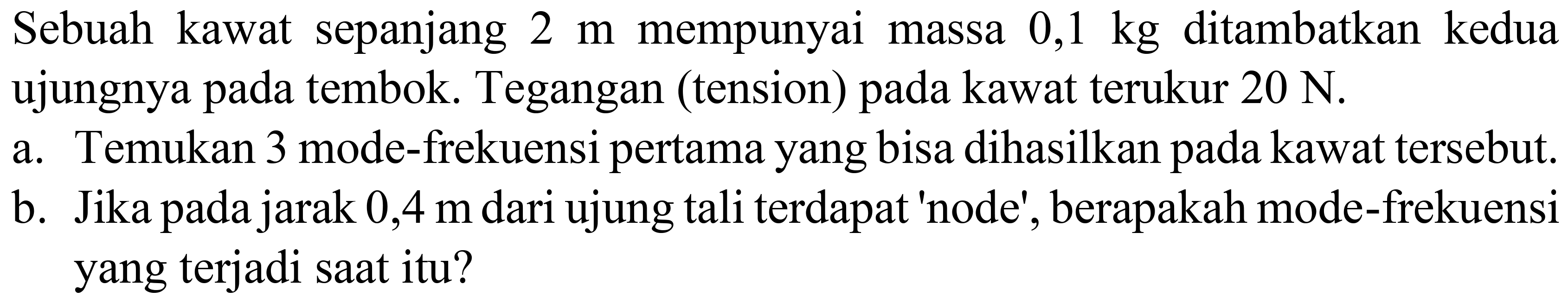 Sebuah kawat sepanjang  2 m  mempunyai massa  0,1 kg  ditambatkan kedua ujungnya pada tembok. Tegangan (tension) pada kawat terukur  20 ~N .
a. Temukan 3 mode-frekuensi pertama yang bisa dihasilkan pada kawat tersebut.
b. Jika pada jarak  0,4 m  dari ujung tali terdapat 'node', berapakah mode-frekuensi yang terjadi saat itu?