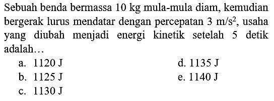 Sebuah benda bermassa  10 kg  mula-mula diam, kemudian bergerak lurus mendatar dengan percepatan  3 m / s^(2) , usaha yang diubah menjadi energi kinetik setelah 5 detik adalah...
a.  1120 ~J 
d.  1135 ~J 
b.  1125 ~J 
e.  1140 ~J 
c.  1130 ~J 