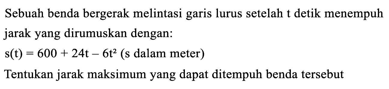 Sebuah benda bergerak melintasi garis lurus setelah t detik menempuh jarak yang dirumuskan dengan:
s(t) = 600 + 24t - 6t^2 (s dalam meter)
Tentukan jarak maksimum yang dapat ditempuh benda tersebut