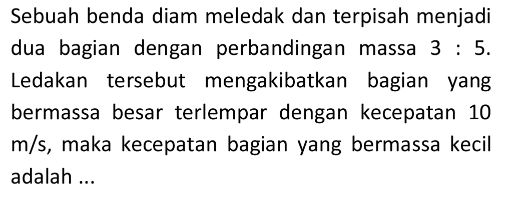 Sebuah benda diam meledak dan terpisah menjadi dua bagian dengan perbandingan massa  3: 5 . Ledakan tersebut mengakibatkan bagian yang bermassa besar terlempar dengan kecepatan 10  m / s , maka kecepatan bagian yang bermassa kecil adalah ...