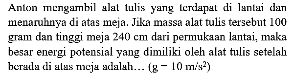 Anton mengambil alat tulis yang terdapat di lantai dan menaruhnya di atas meja. Jika massa alat tulis tersebut 100 gram dan tinggi meja  240 cm  dari permukaan lantai, maka besar energi potensial yang dimiliki oleh alat tulis setelah berada di atas meja adalah...  (g=10 m / s^(2))