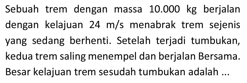 Sebuah trem dengan massa  10.000 kg  berjalan dengan kelajuan  24 m / s  menabrak trem sejenis yang sedang berhenti. Setelah terjadi tumbukan, kedua trem saling menempel dan berjalan Bersama. Besar kelajuan trem sesudah tumbukan adalah ...