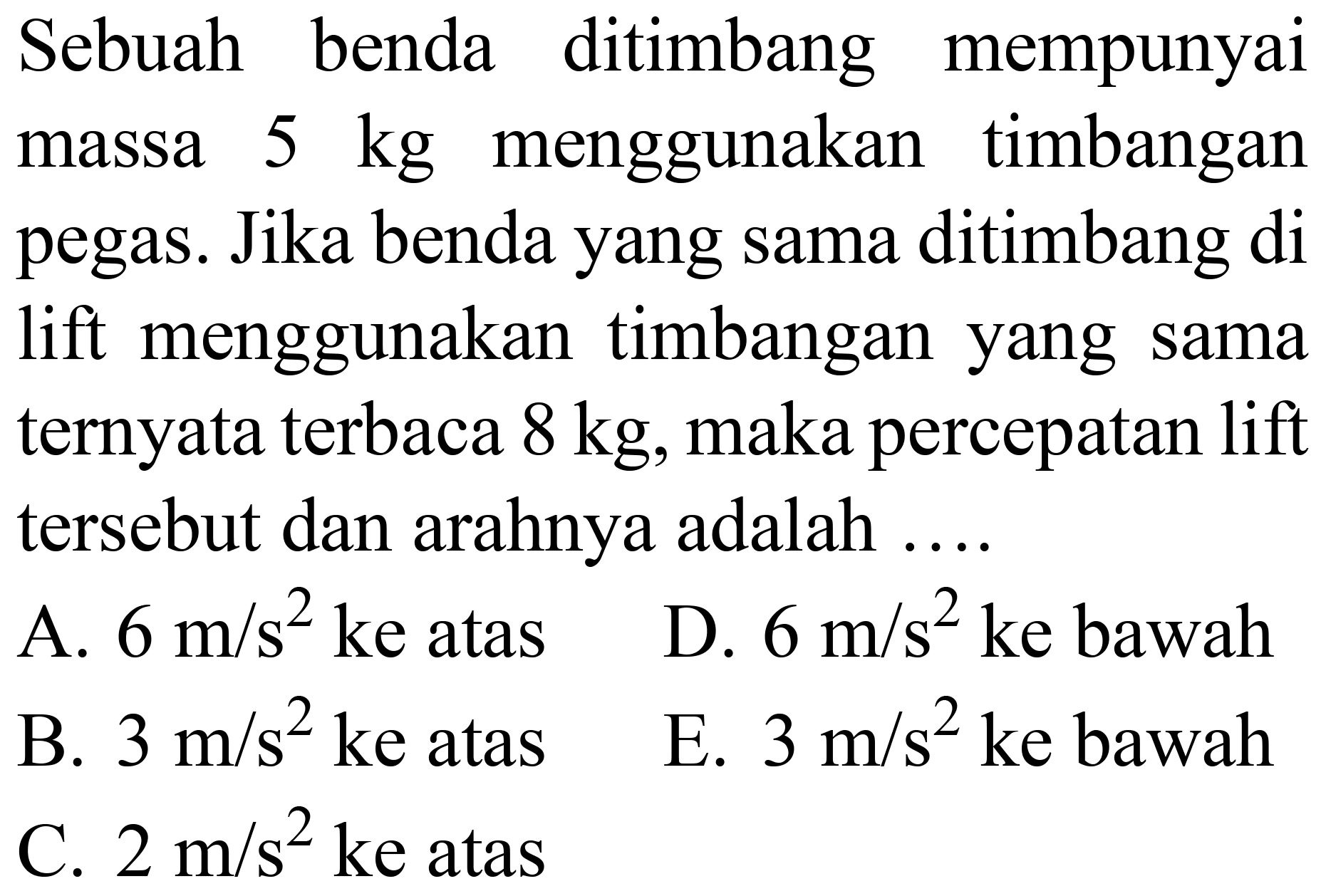 Sebuah benda ditimbang mempunyai massa  5 kg  menggunakan timbangan pegas. Jika benda yang sama ditimbang di lift menggunakan timbangan yang sama ternyata terbaca  8 kg , maka percepatan lift tersebut dan arahnya adalah ....
A.  6 m / s^(2)  ke atas    D.  6 m / s^(2)  ke bawah
B.  3 m / s^(2)  ke atas
E.  3 m / s^(2)  ke bawah
C.  2 m / s^(2)  ke atas