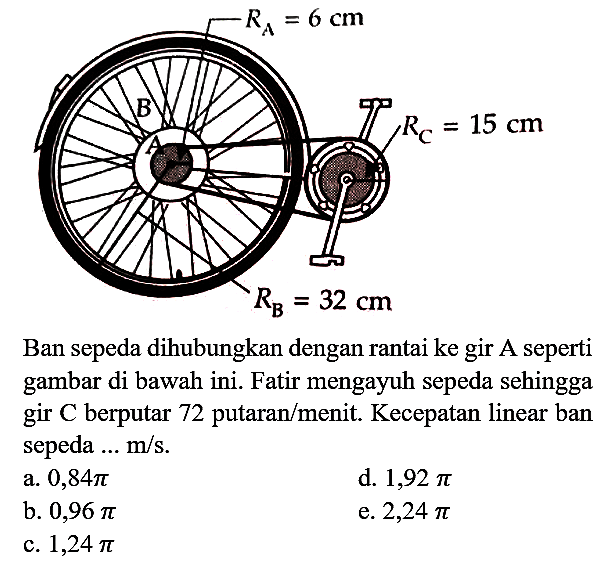 RA = 6 cm RC = 15 cm RB = 32 cm Ban sepeda dihubungkan dengan rantai ke gir A seperti gambar di bawah ini. Fatir mengayuh sepeda sehingga gir C berputar 72 putaran/menit. Kecepatan linear ban sepeda ... m/s.
a. 0,84 pi d. 1,92 pi b. 0,96 pi e. 2,24 pi c. 1,24 pi