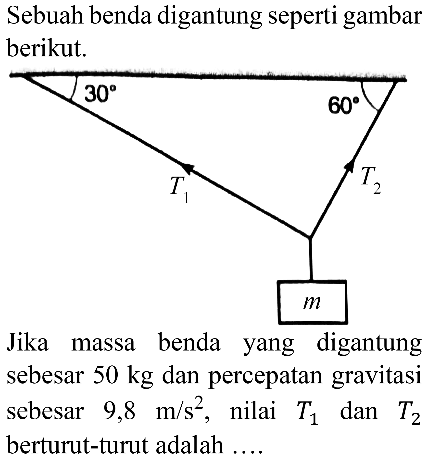 Sebuah benda digantung seperti gambar berikut.

Jika massa benda yang digantung sebesar  50 kg  dan percepatan gravitasi sebesar  9,8 m / s^(2) , nilai  T_(1)  dan  T_(2)  berturut-turut adalah  ... . 