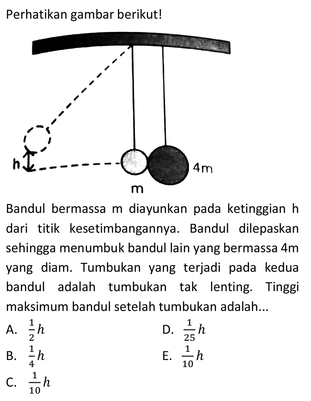 Perhatikan gambar berikut!
Bandul bermassa  m  diayunkan pada ketinggian  h  dari titik kesetimbangannya. Bandul dilepaskan sehingga menumbuk bandul lain yang bermassa  4 m  yang diam. Tumbukan yang terjadi pada kedua bandul adalah tumbukan tak lenting. Tinggi maksimum bandul setelah tumbukan adalah...
A.  (1)/(2) h 
D.  (1)/(25) h 
B.  (1)/(4) h 
E.  (1)/(10) h 
C.  (1)/(10) h 