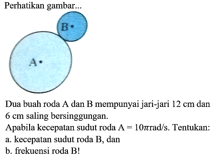 Perhatikan gambar... A B 
Dua buah roda A dan B mempunyai jari-jari 12 cm dan 6 cm saling bersinggungan. Apabila kecepatan sudut roda A=10 pi rad/s. Tentukan: a. kecepatan sudut roda B, dan b. frekuensi roda B!