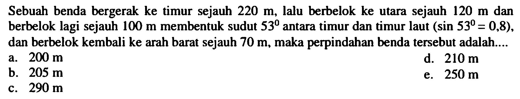 Sebuah benda bergerak ke timur sejauh  220 m , lalu berbelok ke utara sejauh  120 m  dan berbelok lagi sejauh  100 m  membentuk sudut  53  antara timur dan timur laut  (sin 53=0,8) , dan berbelok kembali ke arah barat sejauh  70 m , maka perpindahan benda tersebut adalah....
a.  200 m 
d.  210 m 
b.  205 m 
e.  250 m 
c.  290 m 