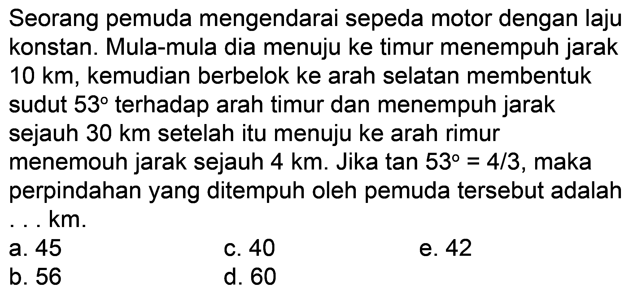 Seorang pemuda mengendarai sepeda motor dengan laju konstan. Mula-mula dia menuju ke timur menempuh jarak  10 km , kemudian berbelok ke arah selatan membentuk sudut  53  terhadap arah timur dan menempuh jarak sejauh  30 km  setelah itu menuju ke arah rimur menemouh jarak sejauh  4 km . Jika tan  53=4 / 3 , maka perpindahan yang ditempuh oleh pemuda tersebut adalah ... km.
a. 45
c. 40
e. 42
b. 56
d. 60