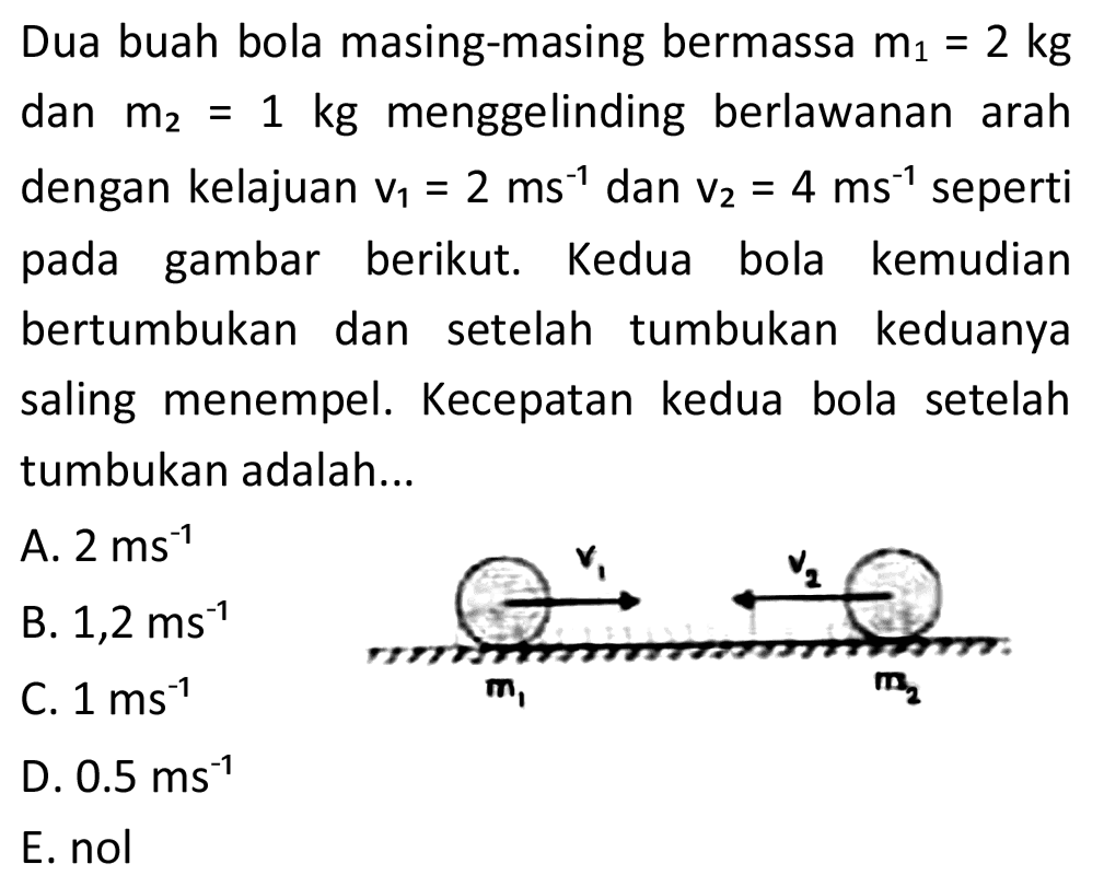 Dua buah bola masing-masing bermassa  m_(1)=2 kg  dan  m_(2)=1 kg  menggelinding berlawanan arah dengan kelajuan  v_(1)=2 ~ms^(-1)  dan  v_(2)=4 ~ms^(-1)  seperti pada gambar berikut. Kedua bola kemudian bertumbukan dan setelah tumbukan keduanya saling menempel. Kecepatan kedua bola setelah tumbukan adalah...
A.  2 ~ms^(-1) 
B.  1,2 ~ms^(-1) 
C.  1 ~ms^(-1) 
D.  0.5 ~ms^(-1) 
E. nol