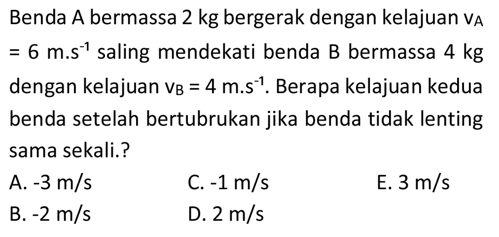 Benda A bermassa  2 kg  bergerak dengan kelajuan  v_(A)   =6 m^(-1)  saling mendekati benda  B  bermassa  4 kg  dengan kelajuan  v_(B)=4 m . s^(-1) . Berapa kelajuan kedua benda setelah bertubrukan jika benda tidak lenting sama sekali.?
A.  -3 m / s 
C.  -1 m / s 
E.  3 m / s 
B.  -2 m / s 
D.  2 m / s 