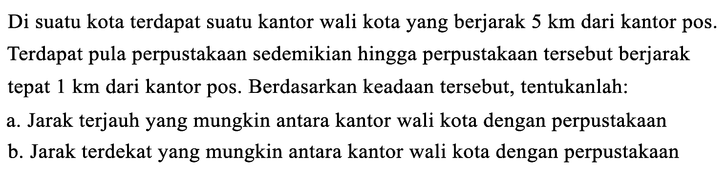 Di suatu kota terdapat suatu kantor wali kota yang berjarak 5 km dari kantor pos. Terdapat pula perpustakaan sedemikian hingga perpustakaan tersebut berjarak tepat 1 km dari kantor pos. Berdasarkan keadaan tersebut, tentukanlah:
a. Jarak terjauh yang mungkin antara kantor wali kota dengan perpustakaan
b. Jarak terdekat yang mungkin antara kantor wali kota dengan perpustakaan