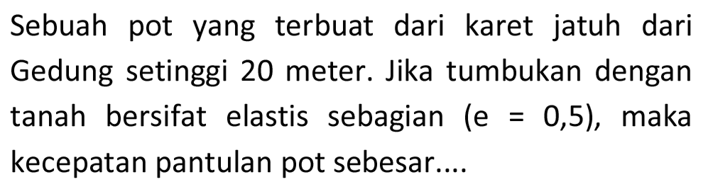 Sebuah pot yang terbuat dari karet jatuh dari Gedung setinggi 20 meter. Jika tumbukan dengan tanah bersifat elastis sebagian  (e=0,5) , maka kecepatan pantulan pot sebesar....