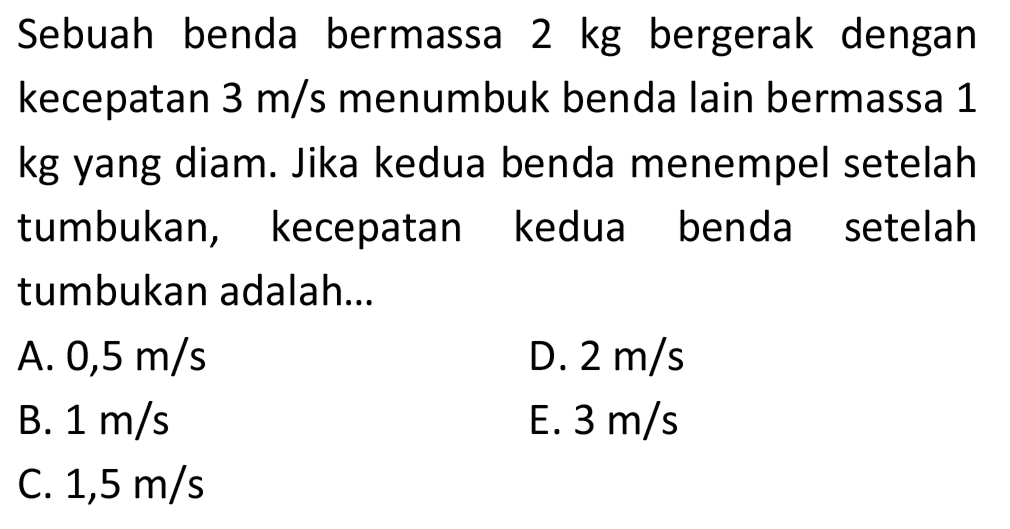 Sebuah benda bermassa  2 kg  bergerak dengan kecepatan  3 m / s  menumbuk benda lain bermassa 1 kg yang diam. Jika kedua benda menempel setelah tumbukan, kecepatan kedua benda setelah tumbukan adalah...
A.  0,5 m / s 
D.  2 m / s 
B.  1 m / s 
E.  3 m / s 
C.  1,5 m / s 