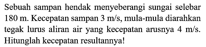 Sebuah sampan hendak menyeberangi sungai selebar  180 m . Kecepatan sampan  3 m / s , mula-mula diarahkan tegak lurus aliran air yang kecepatan arusnya  4 m / s . Hitunglah kecepatan resultannya!