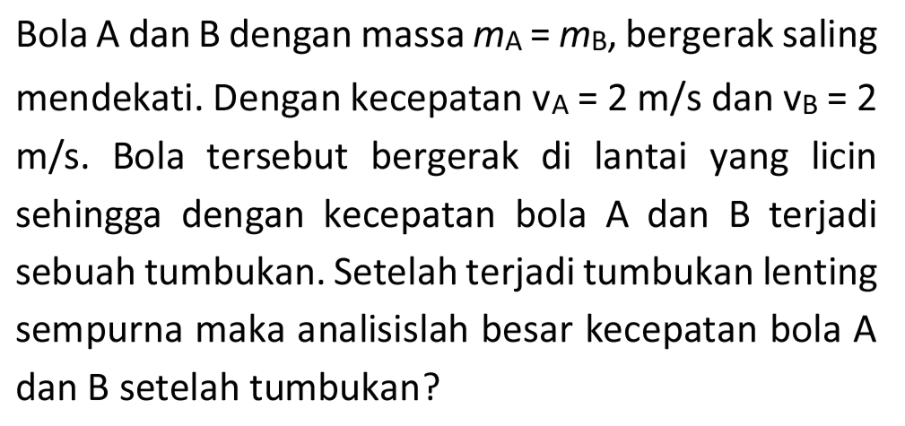 Bola  A  dan  B  dengan massa  m_(A)=m_(B) , bergerak saling mendekati. Dengan kecepatan  v_(A)=2 m / s  dan  v_(B)=2   m / s . Bola tersebut bergerak di lantai yang licin sehingga dengan kecepatan bola  A  dan  B  terjadi sebuah tumbukan. Setelah terjadi tumbukan lenting sempurna maka analisislah besar kecepatan bola A dan B setelah tumbukan?