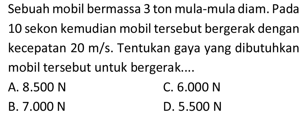 Sebuah mobil bermassa 3 ton mula-mula diam. Pada 10 sekon kemudian mobil tersebut bergerak dengan kecepatan  20 m / s . Tentukan gaya yang dibutuhkan mobil tersebut untuk bergerak....
A.  8.500 ~N 
C.  6.000 ~N 
B.  7.000 ~N 
D.  5.500 ~N 