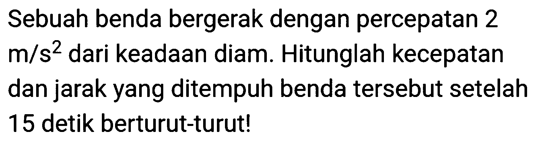Sebuah benda bergerak dengan percepatan 2  m / s^(2)  dari keadaan diam. Hitunglah kecepatan dan jarak yang ditempuh benda tersebut setelah 15 detik berturut-turut!