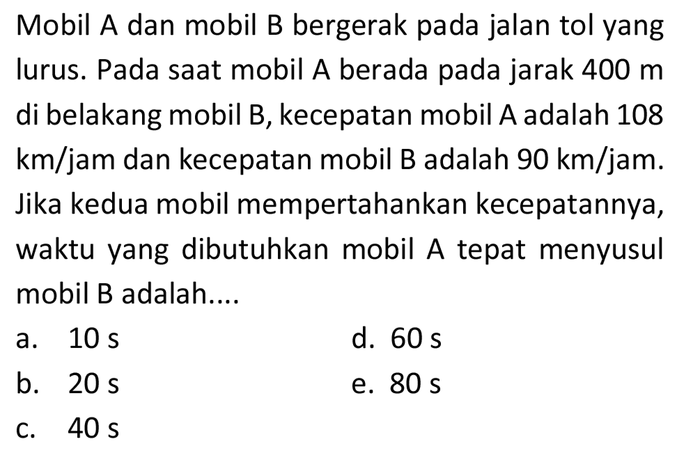 Mobil A dan mobil B bergerak pada jalan tol yang lurus. Pada saat mobil A berada pada jarak  400 m  di belakang mobil B, kecepatan mobil A adalah 108  km / jam  dan kecepatan mobil B adalah  90 km / jam . Jika kedua mobil mempertahankan kecepatannya, waktu yang dibutuhkan mobil A tepat menyusul mobil B adalah....
a.  10 s 
d.  60 s 
b.  20 s 
e.  80 s 
c.  40 s 