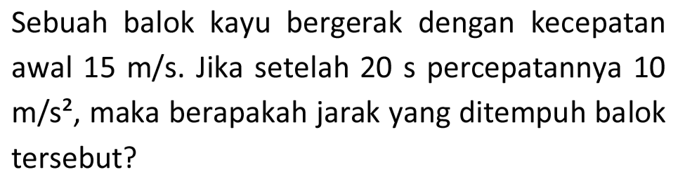 Sebuah balok kayu bergerak dengan kecepatan awal  15 m / s . Jika setelah  20 s  percepatannya 10  m / s^(2) , maka berapakah jarak yang ditempuh balok tersebut?