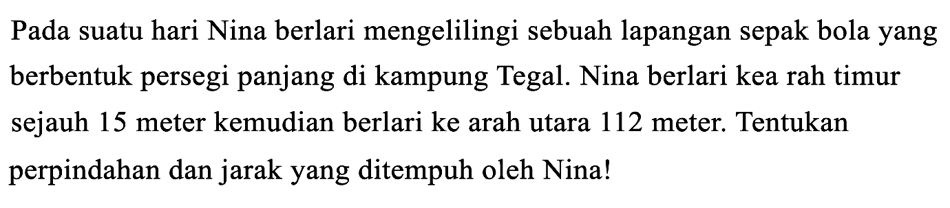 Pada suatu hari Nina berlari mengelilingi sebuah lapangan sepak bola yang berbentuk persegi panjang di kampung Tegal. Nina berlari kea rah timur sejauh 15 meter kemudian berlari ke arah utara 112 meter. Tentukan perpindahan dan jarak yang ditempuh oleh Nina!