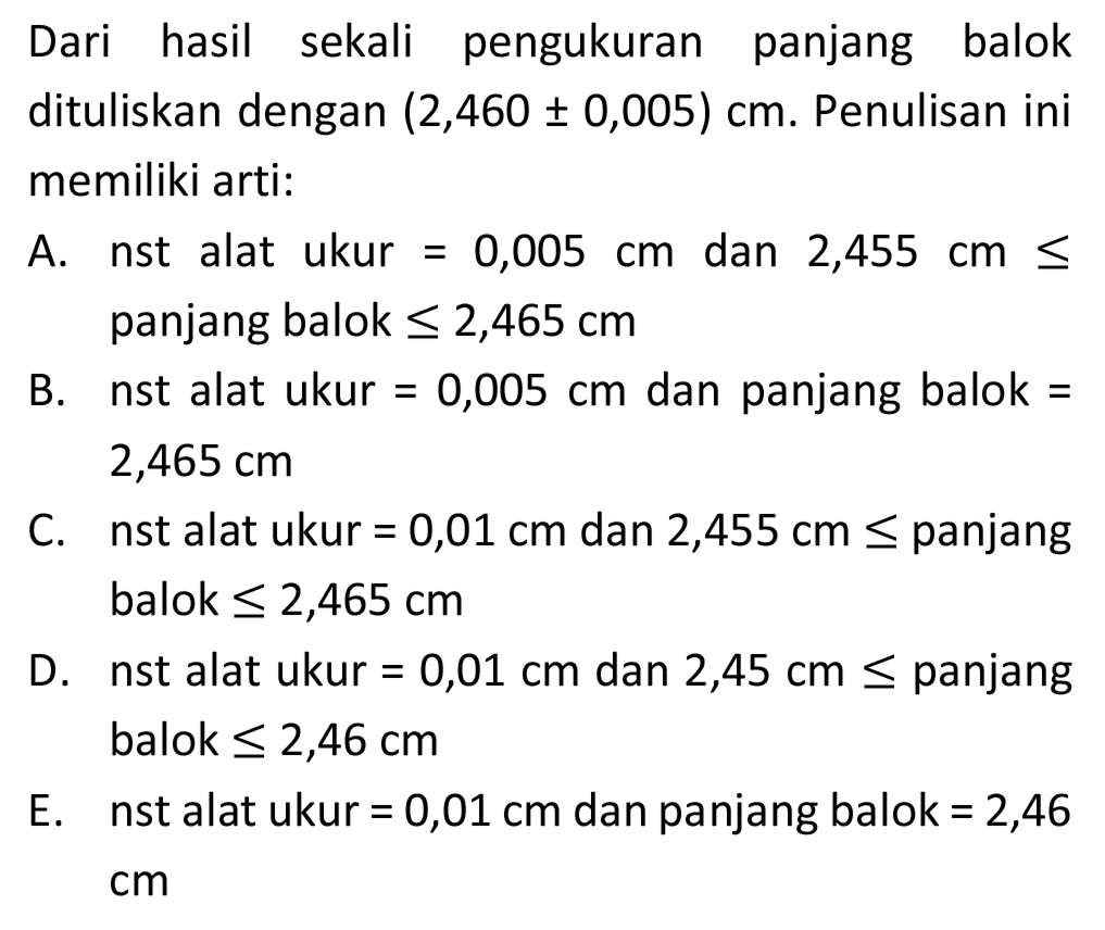 Dari hasil sekali pengukuran panjang balok dituliskan dengan  (2,460 +- 0,005) cm . Penulisan ini memiliki arti:

A. nst alat ukur  =0,005 cm  dan 2,455  cm <=  panjang balok  <= 2,465 cm 

B. nst alat ukur  =0,005 cm  dan panjang balok  =   2,465 cm 

C. nst alat ukur  =0,01 cm  dan  2,455 cm <=  panjang balok  <= 2,465 cm 

D. nst alat ukur  =0,01 cm  dan  2,45 cm <=  panjang balok  <= 2,46 cm 

E. nst alat ukur  =0,01 cm  dan panjang balok  =2,46 
 cm 