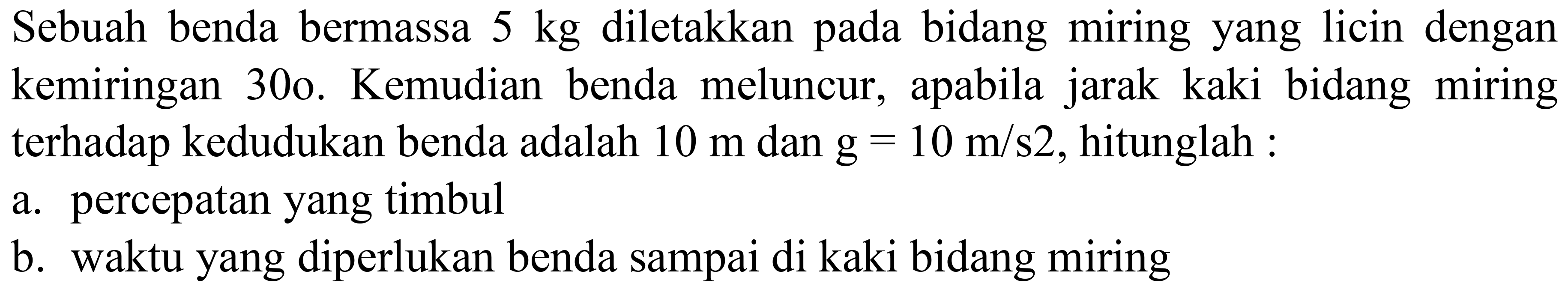 Sebuah benda bermassa  5 kg  diletakkan pada bidang miring yang licin dengan kemiringan 30o. Kemudian benda meluncur, apabila jarak kaki bidang miring terhadap kedudukan benda adalah  10 m  dan  g=10 m / s 2 , hitunglah :
a. percepatan yang timbul
b. waktu yang diperlukan benda sampai di kaki bidang miring
