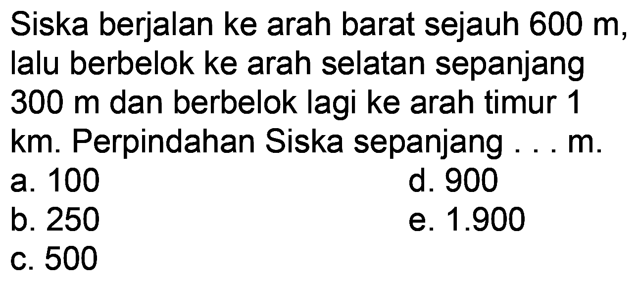 Siska berjalan ke arah barat sejauh  600 m , lalu berbelok ke arah selatan sepanjang  300 m  dan berbelok lagi ke arah timur 1 km. Perpindahan Siska sepanjang ... m.
a. 100
d. 900
b. 250
e.  1.900 
c. 500