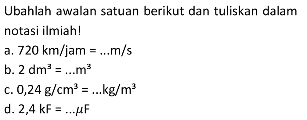 Ubahlah awalan satuan berikut dan tuliskan dalam notasi ilmiah!
a.  720 ~km / jam=... m / s 
b.  2 dm^(3)=... m^(3) 
c.  0,24 ~g / cm^(3)=... kg / m^(3) 
d.  2,4 kF=... mu F 