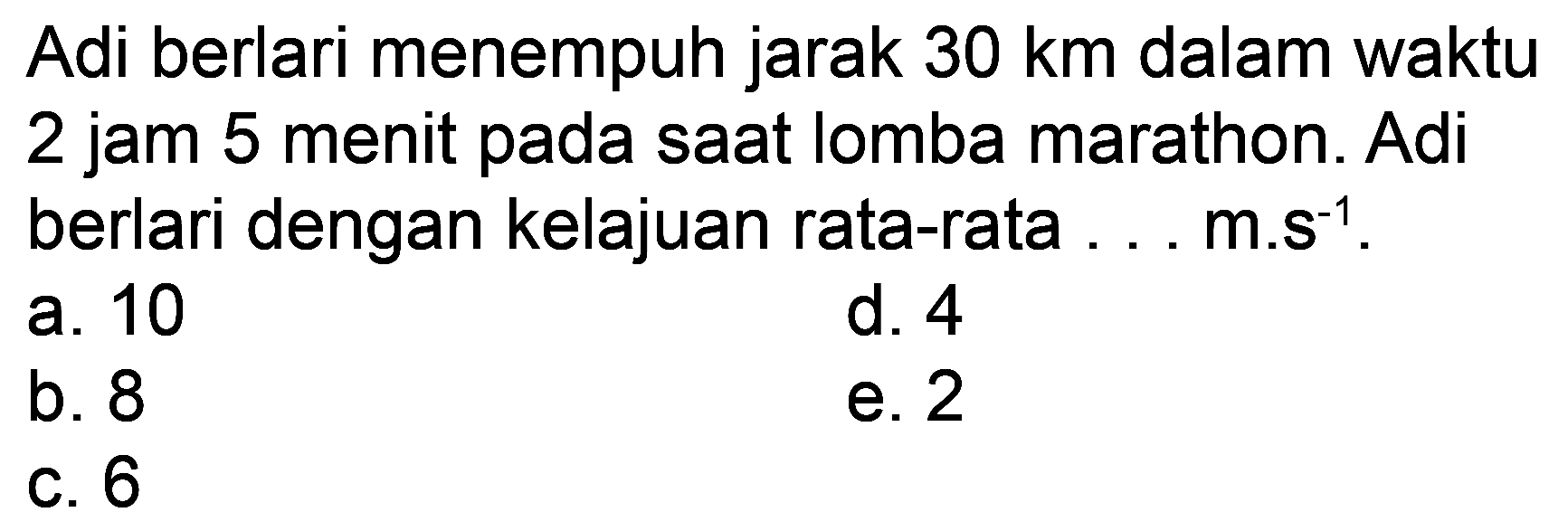 Adi berlari menempuh jarak  30 ~km  dalam waktu 2 jam 5 menit pada saat lomba marathon. Adi berlari dengan kelajuan rata-rata ... m.s  s^(-1) .
a. 10
d. 4
b. 8
e. 2
C. 6