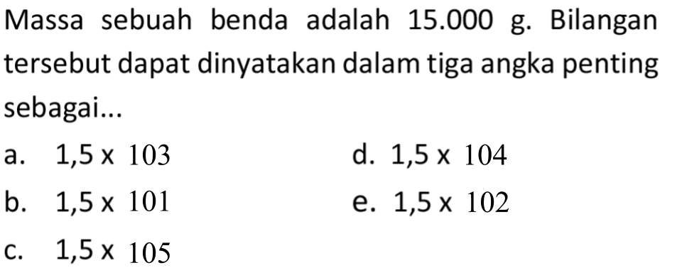 Massa sebuah benda adalah  15.000 ~g . Bilangan tersebut dapat dinyatakan dalam tiga angka penting sebagai...
a.  1,5 x 103 
d.  1,5 x 104 
b.  1,5 x 101 
e.  1,5 x 102 
c.  1,5 x 105 