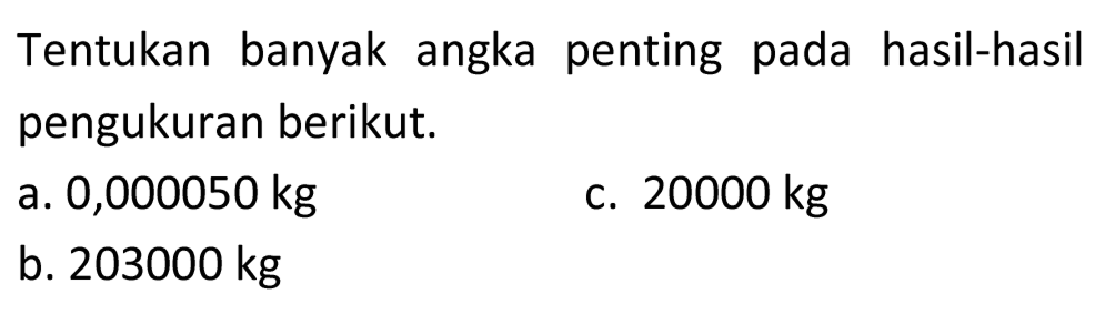 Tentukan banyak angka penting pada hasil-hasil pengukuran berikut.
a. 0,000050 kg
C.  20000 kg 
b.  203000 kg 